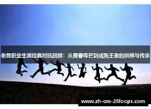 老詹职业生涯经典对抗回顾：从青春锋芒到成熟王者的拼搏与传承