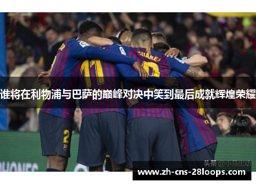 谁将在利物浦与巴萨的巅峰对决中笑到最后成就辉煌荣耀 谁将在利物浦与巴萨的巅峰对决中笑到最后成就辉煌荣耀