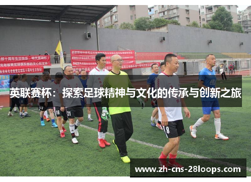 英联赛杯:探索足球精神与文化的传承与创新之旅 英联赛杯:探索足球精神与文化的传承与创新之旅