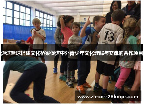 通过篮球搭建文化桥梁促进中外青少年文化理解与交流的合作项目 通过篮球搭建文化桥梁促进中外青少年文化理解与交流的合作项目